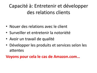 Capacité à: Entretenir et développer des relations clients Nouer des relations avec le client Surveiller et entretenir la notoriété Avoir un travail de qualité Développer les produits et services selon les attentes  Voyons pour cela le cas de Amazon.com…