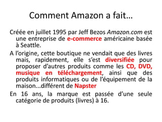 Comment Amazon a fait…Créée en juillet 1995 par Jeff BezosAmazon.com est une entreprise de e-commerce américaine basée à Seattle. A l’origine, cette boutique ne vendait que des livres mais, rapidement, elle s’est diversifiée pour proposer d’autres produits comme les CD, DVD, musique en téléchargement, ainsi que des produits informatiques ou de l’équipement de la maison...différent de NapsterEn 16 ans, la marque est passée d’une seule catégorie de produits (livres) à 16.