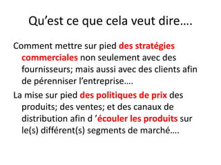 Qu’est ce que cela veut dire….Comment mettre sur pied des stratégies commerciales non seulement avec des fournisseurs; mais aussi avec des clients afin de pérenniser l’entreprise….La mise sur pied des politiques de prix des produits; des ventes; et des canaux de distribution afin d ’écouler les produits sur le(s) différent(s) segments de marché….