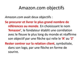 Amazon.com objectifsAmazon.com avait deux objectifs :Se procurer et livrer le plus grand nombre de références au monde. En choisissant le nom ‘Amazon’, le fondateur établit une corrélation avec le fleuve le plus long du monde et réaffirme son objectif par une flèche qui relie le ‘A’ au ‘Z’Rester centrer sur la relation client, symbolisée, dans son logo, par une flèche en forme de sourire.