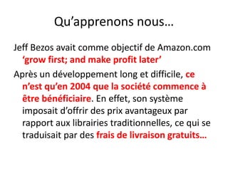 Qu’apprenons nous…Jeff Bezos avait comme objectif de Amazon.com ‘grow first; and make profit later’Après un développement long et difficile, ce n’est qu’en 2004 que la société commence à être bénéficiaire. En effet, son système imposait d’offrir des prix avantageux par rapport aux librairies traditionnelles, ce qui se traduisait par des frais de livraison gratuits…