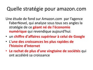 Quelle stratégie pour amazon.comUne étude de fond sur Amazon.com  par l’agence FaberNovel, qui analyse sous tous ses angles la stratégie de ce géant né de l'économie numérique qui revendique aujourd'hui:un chiffre d'affaires supérieur à celui de GoogleL'une des croissances les plus rapides de l'histoire d'InternetLe rachat de plus d'une vingtaine de sociétés qui ont accéléré sa croissance