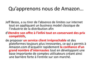 Qu’apprenons nous de Amazon…Jeff Bezos, a su tirer de l’absence de limites sur internet tout en appliquant un business model classique de l’industrie de la distribution afin d'étendre son offre à l'infini tout en conservant des prix compétitifs, de proposer un service client irréprochable et des plateformes toujours plus innovantes, ce qui a permis à Amazon.com d'acquérir rapidement la confiance d’un grand nombre d’internautes tout en développant une base importante de comptes utilisateurs créant ainsi une barrière forte à l’entrée sur son marché. 