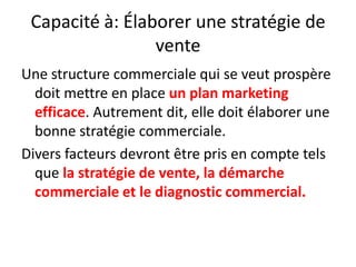 Capacité à: Élaborer une stratégie de vente Une structure commerciale qui se veut prospère doit mettre en place un plan marketing efficace. Autrement dit, elle doit élaborer une bonne stratégie commerciale. Divers facteurs devront être pris en compte tels que la stratégie de vente, la démarche commerciale et le diagnostic commercial. 