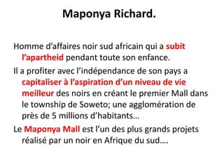 Maponya Richard.   Homme d’affaires noir sud africain qui a subit l’apartheid pendant toute son enfance. Il a profiter avec l’indépendance de son pays a capitaliser à l’aspiration d’un niveau de vie meilleur des noirs en créant le premier Mall dans le township de Soweto; une agglomération de près de 5 millions d’habitants…Le Maponya Mall est l’un des plus grands projets réalisé par un noir en Afrique du sud…. 