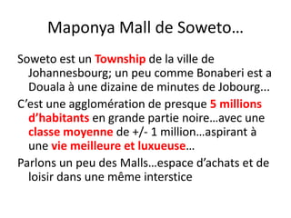 Maponya Mall de Soweto…Soweto est un Township de la ville de Johannesbourg; un peu comme Bonaberi est a Douala à une dizaine de minutes de Jobourg...C’est une agglomération de presque 5 millions d’habitants en grande partie noire…avec une classe moyenne de +/- 1 million…aspirant à une vie meilleure et luxueuse…Parlons un peu des Malls…espace d’achats et de loisir dans une même interstice 