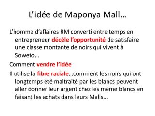 L’idée de Maponya Mall…L’homme d’affaires RM converti entre temps en entrepreneur décèle l’opportunité de satisfaire une classe montante de noirs qui vivent à Soweto…Comment vendre l’idéeIl utilise la fibre raciale…comment les noirs qui ont longtemps été maltraité par les blancs peuvent aller donner leur argent chez les même blancs en faisant les achats dans leurs Malls…