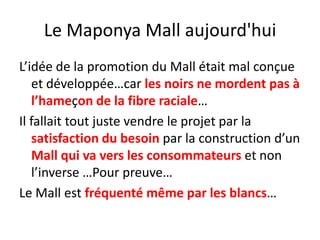 Le Maponya Mall aujourd'hui L’idée de la promotion du Mall était mal conçue et développée…car les noirs ne mordent pas à l’hameçon de la fibre raciale…Il fallait tout juste vendre le projet par la satisfaction du besoin par la construction d’un Mall qui va vers les consommateurs et non l’inverse …Pour preuve…Le Mall est fréquenté même par les blancs…