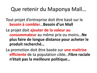 Que retenir du Maponya Mall…Tout projet d’entreprise doit être basé sur le besoin à combler…Besoin d’un MallLe projet doit ajouter de la valeur au consommateur au même prix ou moins…Ne plus faire de longue distance pour acheter le produit recherché…La promotion doit être basée sur une maitrise efficiente de ta population cible…Fibre raciale n’était pas la meilleure politique…