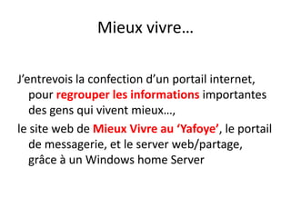 Mieux vivre…J’entrevois la confection d’un portail internet, pour regrouper les informations importantes des gens qui vivent mieux…, le site web de Mieux Vivre au ‘Yafoye’, le portail de messagerie, et le server web/partage, grâce à un Windows home Server 