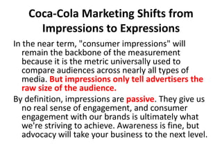 Coca-Cola Marketing Shifts from Impressions to ExpressionsIn the near term, "consumer impressions" will remain the backbone of the measurement because it is the metric universally used to compare audiences across nearly all types of media. But impressions only tell advertisers the raw size of the audience. By definition, impressions are passive. They give us no real sense of engagement, and consumer engagement with our brands is ultimately what we're striving to achieve. Awareness is fine, but advocacy will take your business to the next level. 