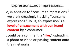 Expressions…not impressions…So, in addition to "consumer impressions," we are increasingly tracking "consumer expressions." To us, an expression is a level of engagement with our brand content by a consumer.It could be a comment, a "like," uploading a photo or video or passing content onto their networks. 