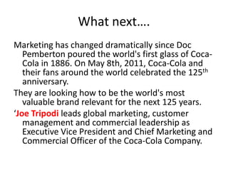 Whatnext….Marketing has changed dramatically since Doc Pemberton poured the world's first glass of Coca-Cola in 1886. On May 8th, 2011, Coca-Cola and their fans around the world celebrated the 125th anniversary. They are looking how to be the world's most valuable brand relevant for the next 125 years.‘Joe Tripodileads global marketing, customer management and commercial leadership as Executive Vice President and Chief Marketing and Commercial Officer of the Coca-Cola Company.