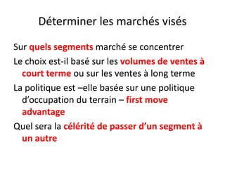 Déterminer les marchés visés Sur quels segments marché se concentrerLe choix est-il basé sur les volumes de ventes à court terme ou sur les ventes à long termeLa politique est –elle basée sur une politique d’occupation du terrain – first move advantageQuel sera la célérité de passer d’un segment à un autre 