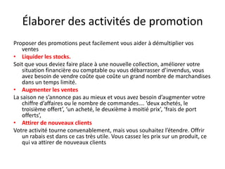 Élaborer des activités de promotion Proposer des promotions peut facilement vous aider à démultiplier vos ventesLiquider les stocks.Soit que vous deviez faire place à une nouvelle collection, améliorer votre situation financière ou comptable ou vous débarrasser d’invendus, vous avez besoin de vendre coûte que coûte un grand nombre de marchandises dans un temps limité.Augmenter les ventesLa saison ne s’annonce pas au mieux et vous avez besoin d’augmenter votre chiffre d’affaires ou le nombre de commandes…. ‘deux achetés, le troisième offert’, ‘un acheté, le deuxième à moitié prix’, ‘frais de port offerts’,Attirer de nouveaux clientsVotre activité tourne convenablement, mais vous souhaitez l’étendre. Offrir un rabais est dans ce cas très utile. Vous cassez les prix sur un produit, ce qui va attirer de nouveaux clients
