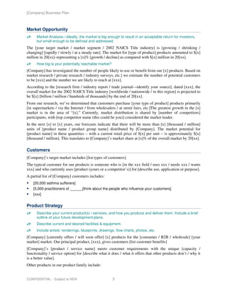 [Company] Business Plan



Market Opportunity
      Market Analysis—Ideally, the market is big enough to result in an acceptable return for investors,
      but small enough to be defined and addressed.
The [your target market / market segment / 2002 NAICS Title industry] is [growing / shrinking /
changing] [rapidly / slowly / at a steady rate]. The market for [type of product] products amounted to $[x]
million in 20[xx]–representing a [x]% [growth / decline] as compared with $[x] million in 20[xx].
      How big is your potentially reachable market?
[Company] has investigated the number of people likely to use or benefit from our [x] products. Based on
market research / private research / industry surveys, etc.] we estimate the number of potential customers
to be [xxx] and the number we are likely to reach at [xxx].
According to the [research firm / industry report / trade journal—identify your source], dated [xxx], the
overall market for the 2002 NAICS Title industry [worldwide / nationwide / in this region] is projected to
be $[x] [billion / million / hundreds of thousands] by the end of 20[xx].
From our research, we’ve determined that customers purchase [your type of product] products primarily
[in supermarkets / via the Internet / from wholesalers / at street fairs, etc.]The greatest growth in the [x]
market is in the area of “[x].” Currently, market distribution is shared by [number of competitors]
participants, with [top competitor name (this could be you)] considered the market leader.
In the next [x] to [x] years, our forecasts indicate that there will be more than [x] [thousand / million]
units of [product name / product group name] distributed by [Company]. The market potential for
[product name] in these quantities – with a current retail price of $[x] per unit – is approximately $[x]
[thousand / million]. This translates to [Company]’s market share at [x]% of the overall market by 20[xx].

Customers
[Company]’s target market includes [list types of customers].
The typical customer for our products is someone who is [in the xxx field / uses xxx / needs xxx / wants
xxx] and who currently uses [product (yours or a competitor’s)] for [describe use, application or purpose].
A partial list of [Company] customers includes:
    [20,000 asthma sufferers]
    [5,000 practitioners of ______[think about the people who influence your customers]
    [xxx]


Product Strategy
      Describe your current product(s) / services, and how you produce and deliver them. Include a brief
      outline of your future development plans.
      Describe current and desired facilities & equipment.
      Include artists’ renderings, blueprints, drawings, flow charts, photos, etc.
[Company] [currently offers / will soon offer] [x] products for the [consumer / B2B / wholesale] [your
market] market. Our principal product, [xxx], gives customers [list customer benefits]
[Company]’s [product / service name] meets customer requirements with the unique [capacity /
functionality / service option] for [describe what it does / what it offers that other products don’t / why it
is a better value].
Other products in our product family include:


CONFIDENTIAL - Subject to NDA                         3
 