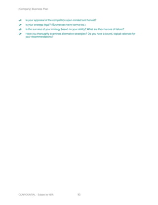 [Company] Business Plan



     Is your appraisal of the competition open-minded and honest?
     Is your strategy legal? (Businesses have karma too.)
     Is the success of your strategy based on your ability? What are the chances of failure?
     Have you thoroughly examined alternative strategies? Do you have a sound, logical rationale for
     your recommendations?




CONFIDENTIAL - Subject to NDA                     93
 