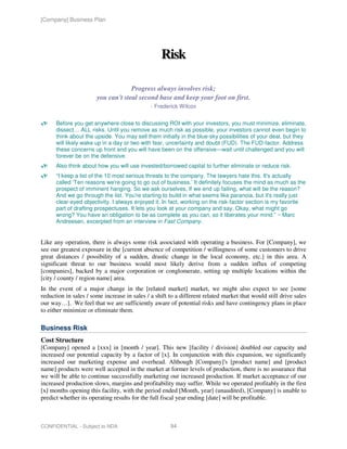 [Company] Business Plan




                                                  Risk

                                    Progress always involves risk;
                       you can't steal second base and keep your foot on first.
                                              - Frederick Wilcox


      Before you get anywhere close to discussing ROI with your investors, you must minimize, eliminate,
      dissect… ALL risks. Until you remove as much risk as possible, your investors cannot even begin to
      think about the upside. You may sell them initially in the blue-sky possibilities of your deal, but they
      will likely wake up in a day or two with fear, uncertainty and doubt (FUD). The FUD-factor. Address
      these concerns up front and you will have been on the offensive—wait until challenged and you will
      forever be on the defensive.
      Also think about how you will use invested/borrowed capital to further eliminate or reduce risk.
      “I keep a list of the 10 most serious threats to the company. The lawyers hate this. It's actually
      called ‘Ten reasons we're going to go out of business.’ It definitely focuses the mind as much as the
      prospect of imminent hanging. So we ask ourselves, If we end up failing, what will be the reason?
      And we go through the list. You're starting to build in what seems like paranoia, but it's really just
      clear-eyed objectivity. I always enjoyed it. In fact, working on the risk-factor section is my favorite
      part of drafting prospectuses. It lets you look at your company and say, Okay, what might go
      wrong? You have an obligation to be as complete as you can, so it liberates your mind.” ~ Marc
      Andreesen, excerpted from an interview in Fast Company.


Like any operation, there is always some risk associated with operating a business. For [Company], we
see our greatest exposure in the [current absence of competition / willingness of some customers to drive
great distances / possibility of a sudden, drastic change in the local economy, etc.] in this area. A
significant threat to our business would most likely derive from a sudden influx of competing
[companies], backed by a major corporation or conglomerate, setting up multiple locations within the
[city / county / region name] area.
In the event of a major change in the [related market] market, we might also expect to see [some
reduction in sales / some increase in sales / a shift to a different related market that would still drive sales
our way…]. We feel that we are sufficiently aware of potential risks and have contingency plans in place
to either minimize or eliminate them.

Business Risk
Cost Structure
[Company] opened a [xxx] in [month / year]. This new [facility / division] doubled our capacity and
increased our potential capacity by a factor of [x]. In conjunction with this expansion, we significantly
increased our marketing expense and overhead. Although [Company]'s [product name] and [product
name] products were well accepted in the market at former levels of production, there is no assurance that
we will be able to continue successfully marketing our increased production. If market acceptance of our
increased production slows, margins and profitability may suffer. While we operated profitably in the first
[x] months opening this facility, with the period ended [Month, year] (unaudited), [Company] is unable to
predict whether its operating results for the full fiscal year ending [date] will be profitable.



CONFIDENTIAL - Subject to NDA                         94
 