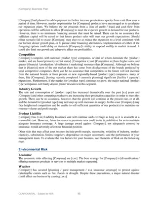 [Company] Business Plan



[Company] had planned to add equipment to further increase production capacity from cash flow over a
period of time. However, market opportunities for [Company] products have encouraged us to accelerate
our expansion plans. We believe the net proceeds from a [line of credit / loan] and cash flow from
operations will be sufficient to allow [Company] to meet the expected growth in demand for our products.
However, there is no minimum financing amount that must be raised. There can be no assurance that
sufficient capital will be raised or that future product sales will meet our growth expectations. Should
either scenario fail to occur, [Company] may elect to a) reduce the expansion to a level consistent with
our former slower growth plan, or b) pursue other financing alternatives. Implementation of either of the
foregoing options could delay or diminish [Company]'s ability to respond swiftly to market demand. It
could also limit our growth and adversely affect our profitability.
Competition
[Company] competes with national [product type] companies, several of whom dominate the [product]
market, and are based primarily in [list states]. [Competitor x] and [Competitor xx] have higher sales, and
greater [financial / production / distribution / marketing] resources than [Company]. Although we believe
that in [State(s)] most of the our market share has come from displacement of the brands produced by
local competitive companies, there can be no assurance that competition in the future will not increase
from the national brands or from present or new regionally-based [product type] companies, many of
them, like [Company], [having recently completed / currently planning] significant [facility / capacity]
expansions. Furthermore, if the market for [product type] continues to grow, the major national [product
type] companies will likely devote greater resources to this segment.
Industry Growth
The sale and consumption of [product type] has increased dramatically over the past [xx] years and
[Company] and other competing producers are increasing their production capacities in order to meet this
growth. There can be no assurance, however, that the growth will continue at the present rate, or at all,
and the demand for [product type] may not keep up with increases in supply. In this case [Company] may
face heightened competition and be unable to sell sufficient quantities of our product(s) to maintain our
revenue volume and profit margin.
Product Liability
[Company] has [xxx] Liability Insurance and will continue such coverage as long as it is available at a
reasonable cost. However, future increases in premium rates could make it prohibitive for us to maintain
adequate insurance coverage. A large damage award against [Company], not adequately covered by
insurance, would adversely affect our financial position.
Other risks that may affect your business include profit margin, seasonality, volatility of industry, product
elasticity, substitution, limited suppliers, dependence on major customer(s) and the performance of your
management team. To evaluate the risk factors for your business, see Elements of Risk on the following
page.

Environmental Risk
Economic
The economic risks affecting [Company] are [xxx]. The best strategy for [Company] is [diversification /
offering numerous products or services to multiple market segments].
Weather
[Company] has secured [planning / good management / xxx insurance coverage] to protect against
catastrophic events such as fire, floods or drought. Despite these precautions, a major natural disaster
could affect our business by causing [xxx].




CONFIDENTIAL - Subject to NDA                        95
 