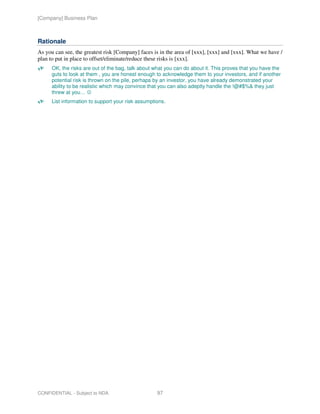 [Company] Business Plan



Rationale
As you can see, the greatest risk [Company] faces is in the area of [xxx], [xxx] and [xxx]. What we have /
plan to put in place to offset/eliminate/reduce these risks is [xxx].
      OK, the risks are out of the bag, talk about what you can do about it. This proves that you have the
      guts to look at them , you are honest enough to acknowledge them to your investors, and if another
      potential risk is thrown on the pile, perhaps by an investor, you have already demonstrated your
      ability to be realistic which may convince that you can also adeptly handle the !@#$%& they just
      threw at you… ☺
      List information to support your risk assumptions.




CONFIDENTIAL - Subject to NDA                       97
 