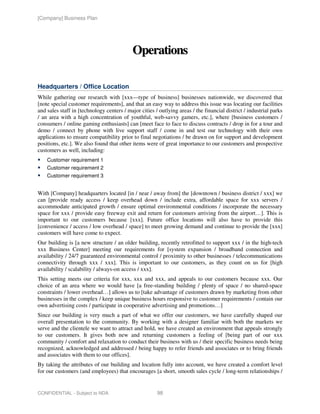 [Company] Business Plan




                                            Operations

Headquarters / Office Location
While gathering our research with [xxx—type of business] businesses nationwide, we discovered that
[note special customer requirements], and that an easy way to address this issue was locating our facilities
and sales staff in [technology centers / major cities / outlying areas / the financial district / industrial parks
/ an area with a high concentration of youthful, web-savvy gamers, etc.], where [business customers /
consumers / online gaming enthusiasts] can [meet face to face to discuss contracts / drop in for a tour and
demo / connect by phone with live support staff / come in and test our technology with their own
applications to ensure compatibility prior to final negotiations / be drawn on for support and development
positions, etc.]. We also found that other items were of great importance to our customers and prospective
customers as well, including:
    Customer requirement 1
    Customer requirement 2
    Customer requirement 3


With [Company] headquarters located [in / near / away from] the [downtown / business district / xxx] we
can [provide ready access / keep overhead down / include extra, affordable space for xxx servers /
accommodate anticipated growth / ensure optimal environmental conditions / incorporate the necessary
space for xxx / provide easy freeway exit and return for customers arriving from the airport…]. This is
important to our customers because [xxx]. Future office locations will also have to provide this
[convenience / access / low overhead / space] to meet growing demand and continue to provide the [xxx]
customers will have come to expect.
Our building is [a new structure / an older building, recently retrofitted to support xxx / in the high-tech
xxx Business Center] meeting our requirements for [system expansion / broadband connection and
availability / 24/7 guaranteed environmental control / proximity to other businesses / telecommunications
connectivity through xxx / xxx]. This is important to our customers, as they count on us for [high
availability / scalability / always-on access / xxx].
This setting meets our criteria for xxx, xxx and xxx, and appeals to our customers because xxx. Our
choice of an area where we would have [a free-standing building / plenty of space / no shared-space
constraints / lower overhead…] allows us to [take advantage of customers drawn by marketing from other
businesses in the complex / keep unique business hours responsive to customer requirements / contain our
own advertising costs / participate in cooperative advertising and promotions…]
Since our building is very much a part of what we offer our customers, we have carefully shaped our
overall presentation to the community. By working with a designer familiar with both the markets we
serve and the clientele we want to attract and hold, we have created an environment that appeals strongly
to our customers. It gives both new and returning customers a feeling of [being part of our xxx
community / comfort and relaxation to conduct their business with us / their specific business needs being
recognized, acknowledged and addressed / being happy to refer friends and associates or to bring friends
and associates with them to our offices].
By taking the attributes of our building and location fully into account, we have created a comfort level
for our customers (and employees) that encourages [a short, smooth sales cycle / long-term relationships /


CONFIDENTIAL - Subject to NDA                          98
 