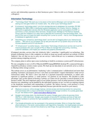 [Company] Business Plan



service and relationship expansion as their businesses grow / them to refer us to friends, associates and
colleagues].

Information Technology
      “Technology Stack” We want you to be aware of this techno BS/jargon and not look like a cow
      staring at a new gate if/when an investor asks, “So, what is your technology stack?”
      A company's “technology stack” runs from storage devices to databases (for example, OS 390
      databases like IBM’s DB2 or distributed systems databases from Oracle, Informix, Sybase, or
      Microsoft) to application servers (like the Windows application server and systems for ERP, e-
      commerce, e-mail, and back-office services). Analyst Susan Aldridge of The Patricia Seybold
      Group uses the metaphor of a relay race to describe the functioning of the technology stack. The
      point of the race is to pass the baton smoothly from runner to runner -- that is, from storage device
      to database to application server.
      Describing your company's “technology stack” can be akin to bragging about your stereo/sound
      system… “We use an xyz CD player into an abc pre-amp with an xyz power amp out to four JBL
      monster speakers and a CV sub-woofer…”
      “IT infrastructure” is another beauty – Information Technology infrastructure can be a bit much for
      most businesses who use a couple of PCs or Macs to manage their accounting, inventory,
      customer database, and maybe your website and graphics development…
[Company] provides services that rely [relatively little / somewhat / significantly] on technology. Our
primary technology focus is [the computers on which we keep our records and host our website, at [Web
Address] / the xxx that we use to carry out our service / state-of-the-art xxx to maintain a front-runner
position among competing services].
The company plans to utilize open source technology to build its ecommerce system and IT infrastructure.
We [are using/plan to use] a LAN of Macintosh/HP/Compaq/IBM/Dell desktop PCs connected through a
Airport/Cisco/Linksys wireless router system. We back-up our data daily to our network server as well as
to iBackup online storage systems.
The website serves as an [information / marketing / sales / communication / collaboration] tool more than
anything. Customers can [request services / view their account details / request information / order service
instructions] online. We [have / have not] built in a payment transaction mechanism, as online sales
represent [a significant portion / a small portion / no portion] of our business. We decided to [take
advantage / pass on the option] of hosting a website, as it [does not fit / provides a critical element] in our
business model. The most important aspect of our [online presence / lack of online presence] is that [a key
function (say scheduling) can be handled by the individual customer on our / we have no ongoing expense
or the headaches associated with maintaining a] website. We believe having a web presence is [very
important / of no importance / somewhat important] because [provide the reason for your stance].
      iBackup is a secure, online storage/ backup, remote access and sharing solution for consumers
      and businesses with a unique combination of backup and storage functions. It’s a pretty good deal
      for just few dollars/month. Learn more about iBackup here.
      Google's technology stack, the distributed file system Google uses to drive its services (think
      300TB on 1,000 machines). Google uses clusters of low-end PC hardware and lots of high-end
      network hardware to achieve the high availability and responsiveness that we have all come to
      expect.
      The Google philosophy can be expressed in five general principles: Work on things that matter,
      affect everyone in the world, solve problems with algorithms if possible, hire bright people and give
      them lots of freedom, and don’t be afraid to try new things. As a general practice, Google also




CONFIDENTIAL - Subject to NDA                         99
 