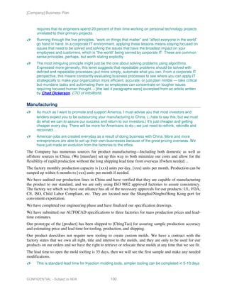 [Company] Business Plan



      requires that its engineers spend 20 percent of their time working on personal technology projects
      unrelated to their primary projects.
      Running through the five principles, “work on things that matter” and “affect everyone in the world”
      go hand in hand. In a corporate IT environment, applying these lessons means staying focused on
      issues that need to be solved and solving the issues that have the broadest impact on your
      employees and customers, which is “the world” being served by corporate IT. These are common
      sense principles, perhaps, but worth stating explicitly.
      The most intriguing principle might just be the one about solving problems using algorithms.
      Expressed more generally, this tenet suggests that repeatable problems should be solved with
      defined and repeatable processes; put more simply, automate what you can. From a corporate IT
      perspective, this means constantly evaluating business processes to see where you can apply IT
      strategically to make your organization more efficient, accurate, or just plain nimble — take critical
      but mundane tasks and automating them so employees can concentrate on tougher issues
      requiring focused human thought. – [the last 4 paragraphs were] excerpted from an article written
      by Chad Dickerson, CTO of InfoWorld.


Manufacturing
      As much as I want to promote and support America, I must advise you that most investors and
      lenders expect you to be outsourcing your manufacturing to China. (..hate to say this, but we must
      do what we can to assure our success and return to our investors.) It’s just cheaper and getting
      cheaper every day. There will be more for Americans to do—we just need to rethink, rekindle and
      reconnect…
      American jobs are created everyday as a result of doing business with China. More and more
      entrepreneurs are able to set up their own businesses because of the great pricing overseas. We
      have just made an evolution from the factories to the office.
The Company has numerous sources for product manufacturing—Including both domestic as well as
offshore sources in China. (We [must/are] set up this way to both minimize our costs and allow for the
flexibility of rapid production without the long shipping lead time from overseas if/when needed…
The factory monthly production capacity is [xxx] units per day, [xxx] units per month. Production can be
ramped up within 6 months to [xxx] units per month if needed.
We have audited our production lines in China and have verified that they are capable of manufacturing
the product to our standard, and we are only using ISO 9002 approved factories to assure consistency.
The factory we which we have our alliance has all of the necessary approvals for our products: UL, FDA,
CE, ISO, Child Labor Compliant, etc. They are located near the Shanghai/Ningbo/Hong Kong port for
convenient exportation.
We have completed our engineering phase and have finalized our specification drawings.
We have submitted our AUTOCAD specifications to three factories for mass production prices and lead-
time estimates.
Our prototype of the [product] has been shipped to [ChingTao] for assuring sample production accuracy
and estimating price and lead time for tooling, production, and shipping.
Our product does/does not require new tooling to create custom molds. We have a contract with the
factory states that we own all right, title and interest to the molds, and they are only to be used for our
products on our orders and we have the right to retrieve or relocate these molds at any time that we see fit.
The lead time to open the mold tooling is 35 days, then we will see the first sample and make any needed
modifications.
      This is standard lead time for Injection molding tools, simpler tooling can be completed in 5-10 days



CONFIDENTIAL - Subject to NDA                       100
 
