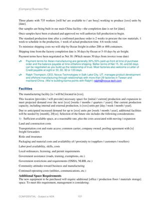 [Company] Business Plan



Three plants with 735 workers [will be/ are available to / are busy] working to produce [xxx] units by
[date].
Our samples are being built in our main China facility—the completion date is set for [date].
Once samples have been evaluated and approved we will authorize full production to begin.
The standard production time after a confirmed purchase order is 2 weeks to procure the raw materials, 1
week to schedule in the production, 1 week of actual production time. 4-6 weeks total.
To minimize shipping costs we will ship by Ocean freight in either 20ft or 40ft containers.
Shipping time from the factory completion date is 30 days by Ocean or 5-10 days by air freight.
Payment terms have been negotiated as Net 30. (Which means 30 days from invoice issue date)
      Payment terms for Asian manufacturing are generally 30%-50% paid up-front at time of purchase
      order and the balance payable at time of/before shipping. Better terms of Net 15, 30, and 60 days
      can be negotiated as you build up the relationship of trust. Most factories also welcome a Letter of
      Credit payable at sight or 30, 60, 90 or 120 days.
      Ralph Thompson, CEO, Novus Technologies in Salk Lake City, UT, manages product development
      and offshore manufacturing through relationships with more than 29 factories in Taiwan and
      mainland China. (We’re building karma points with Ralph!) ralpht@novus-tech.com


Facilities
The manufacturing facility [is / will be] located in [xxx].
This location [provides / will provide] necessary space for [initial / current] production and expansion to
meet projected demand over the next [xxx] [weeks / months / quarters / years]. Our current production
capacity, including internal and external production, is [xxx] units per [day / week / month / year].
Due to anticipated increased demand for up to [xxx] units per [week / month / year], additional facilities
will be needed by [month], 20[xx]. Selection of the future site includes the following considerations:
1) Sufficient available space, at a reasonable rate, plus the costs associated with moving / expansion
Land and construction costs
Transportation cost and route access: common carrier, company owned, pooling agreement with [x]
freight forwarders
Risks and insurance
Packaging and material costs and availability of / proximity to (suppliers / customers / resellers)
Labor pool availability, skills, costs
Local ordinances, licensing, and permit requirements
Government assistance (roads, training, exemptions, etc.)
Government restrictions and requirements (OSHA, NLRB, etc.)
Community attitudes toward business and manufacturing
Continued operating costs (utilities, communications, etc.)
Additional Space Requirements
The new equipment to be purchased will require additional [office / production floor / materials storage]
space. To meet this requirement, management is considering:



CONFIDENTIAL - Subject to NDA                        101
 