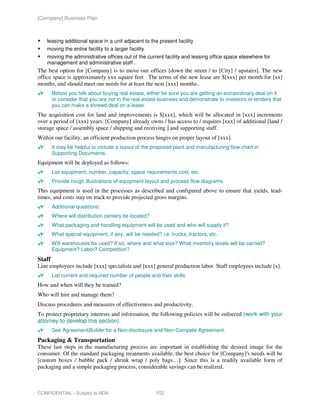 [Company] Business Plan



    leasing additional space in a unit adjacent to the present facility
    moving the entire facility to a larger facility
    moving the administrative offices out of the current facility and leasing office space elsewhere for
    management and administrative staff .
The best option for [Company] is to move our offices [down the street / to [City] / upstairs]. The new
office space is approximately xxx square feet. The terms of the new lease are $[xxx] per month for [xx]
months, and should meet our needs for at least the next [xxx] months..
        Before you talk about buying real estate, either be sure you are getting an extraordinary deal on it
        or consider that you are not in the real estate business and demonstrate to investors or lenders that
        you can make a shrewd deal on a lease.
The acquisition cost for land and improvements is $[xxx], which will be allocated in [xxx] increments
over a period of [xxx] years. [Company] already owns / has access to / requires [xxx] of additional [land /
storage space / assembly space / shipping and receiving ] and supporting staff.
Within our facility, an efficient production process hinges on proper layout of [xxx].
        It may be helpful to include a layout of the proposed plant and manufacturing flow chart in
        Supporting Documents.
Equipment will be deployed as follows:
        List equipment, number, capacity, space requirements cost, etc.
        Provide rough illustrations of equipment layout and process flow diagrams.
This equipment is used in the processes as described and configured above to ensure that yields, lead-
times, and costs stay on track to provide projected gross margins.
        Additional questions:
        Where will distribution centers be located?
        What packaging and handling equipment will be used and who will supply it?
        What special equipment, if any, will be needed? i.e. trucks, tractors, etc.
        Will warehouses be used? If so, where and what size? What inventory levels will be carried?
        Equipment? Labor? Competition?
Staff
Line employees include [xxx] specialists and [xxx] general production labor. Staff employees include [x].
        List current and required number of people and their skills.
How and when will they be trained?
Who will hire and manage them?
Discuss procedures and measures of effectiveness and productivity.
To protect proprietary interests and information, the following policies will be enforced (work with your
attorney to develop this section).
        See AgreementBuilder for a Non-disclosure and Non-Compete Agreement.
Packaging & Transportation
These last steps in the manufacturing process are important in establishing the desired image for the
consumer. Of the standard packaging treatments available, the best choice for [Company]'s needs will be
[custom boxes / bubble pack / shrink wrap / poly bags…]. Since this is a readily available form of
packaging and a simple packaging process, considerable savings can be realized.



CONFIDENTIAL - Subject to NDA                         102
 