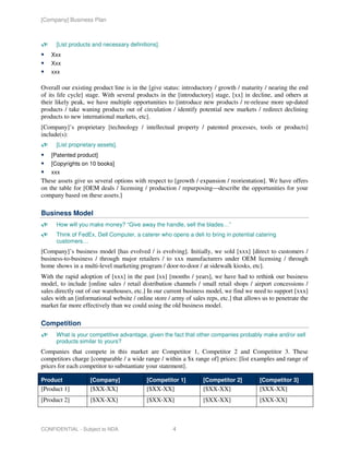 [Company] Business Plan



      [List products and necessary definitions].
    Xxx
    Xxx
    xxx

Overall our existing product line is in the [give status: introductory / growth / maturity / nearing the end
of its life cycle] stage. With several products in the [introductory] stage, [xx] in decline, and others at
their likely peak, we have multiple opportunities to [introduce new products / re-release more up-dated
products / take waning products out of circulation / identify potential new markets / redirect declining
products to new international markets, etc].
[Company]’s proprietary [technology / intellectual property / patented processes, tools or products]
include(s):
      [List proprietary assets].
    [Patented product]
    [Copyrights on 10 books]
    xxx
These assets give us several options with respect to [growth / expansion / reorientation]. We have offers
on the table for [OEM deals / licensing / production / repurposing—describe the opportunities for your
company based on these assets.]

Business Model
      How will you make money? “Give away the handle, sell the blades…”
      Think of FedEx, Dell Computer, a caterer who opens a deli to bring in potential catering
      customers…
[Company]’s business model [has evolved / is evolving]. Initially, we sold [xxx] [direct to customers /
business-to-business / through major retailers / to xxx manufacturers under OEM licensing / through
home shows in a multi-level marketing program / door-to-door / at sidewalk kiosks, etc].
With the rapid adoption of [xxx] in the past [xx] [months / years], we have had to rethink our business
model, to include [online sales / retail distribution channels / small retail shops / airport concessions /
sales directly out of our warehouses, etc.] In our current business model, we find we need to support [xxx]
sales with an [informational website / online store / army of sales reps, etc.] that allows us to penetrate the
market far more effectively than we could using the old business model.

Competition
      What is your competitive advantage, given the fact that other companies probably make and/or sell
      products similar to yours?
Companies that compete in this market are Competitor 1, Competitor 2 and Competitor 3. These
competitors charge [comparable / a wide range / within a $x range of] prices: [list examples and range of
prices for each competitor to substantiate your statement].

Product             [Company]              [Competitor 1]          [Competitor 2]         [Competitor 3]
[Product 1]         [$XX-XX]               [$XX-XX]                [$XX-XX]               [$XX-XX]
[Product 2]         [$XX-XX]               [$XX-XX]                [$XX-XX]               [$XX-XX]



CONFIDENTIAL - Subject to NDA                         4
 