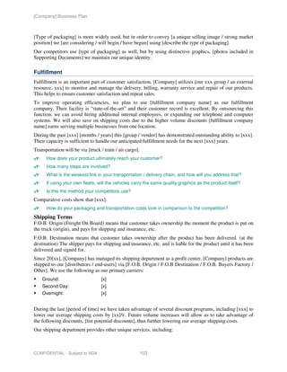 [Company] Business Plan



[Type of packaging] is more widely used, but in order to convey [a unique selling image / strong market
position] we [are considering / will begin / have begun] using [describe the type of packaging].
Our competitors use [type of packaging] as well, but by using distinctive graphics, [photos included in
Supporting Documents] we maintain our unique identity.

Fulfillment
Fulfillment is an important part of customer satisfaction. [Company] utilizes [our xxx group / an external
resource, xxx] to monitor and manage the delivery, billing, warranty service and repair of our products.
This helps to ensure customer satisfaction and repeat sales.
To improve operating efficiencies, we plan to use [fulfillment company name] as our fulfillment
company. Their facility is “state-of-the-art” and their customer record is excellent. By outsourcing this
function, we can avoid hiring additional internal employees, or expanding our telephone and computer
systems. We will also save on shipping costs due to the higher volume discounts [fulfillment company
name] earns serving multiple businesses from one location.
During the past [xxx] [months / years] this [group / vendor] has demonstrated outstanding ability to [xxx].
Their capacity is sufficient to handle our anticipated fulfillment needs for the next [xxx] years.
Transportation will be via [truck / train / air cargo].
      How does your product ultimately reach your customer?
      How many steps are involved?
      What is the weakest link in your transportation / delivery chain, and how will you address that?
      If using your own fleets, will the vehicles carry the same quality graphics as the product itself?
      Is this the method your competitors use?
Comparative costs show that [xxx].
      How do your packaging and transportation costs look in comparison to the competition?
Shipping Terms
F.O.B. Origin (Freight On Board) means that customer takes ownership the moment the product is put on
the truck (origin), and pays for shipping and insurance, etc.
F.O.B. Destination means that customer takes ownership after the product has been delivered. (at the
destination) The shipper pays for shipping and insurance, etc. and is liable for the product until it has been
delivered and signed for.
Since 20[xx], [Company] has managed its shipping department as a profit center. [Company] products are
shipped to our [distributors / end-users] via [F.O.B. Origin / F.O.B Destination / F.O.B. Buyers Factory /
Other]. We use the following as our primary carriers:
    Ground:                        [x]
    Second Day:                    [x]
    Overnight:                     [x]


During the last [period of time] we have taken advantage of several discount programs, including [xxx] to
lower our average shipping costs by [xx]%. Future volume increases will allow us to take advantage of
the following discounts, [list potential discounts], thus further lowering our average shipping costs.
Our shipping department provides other unique services, including:



CONFIDENTIAL - Subject to NDA                             103
 