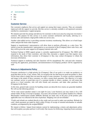 [Company] Business Plan



      [List services]
    Xxx
    Xxx
    xxx


Customer Service
Our customers emphasize that service and support are among their major concerns. They are constantly
impressed with the support we provide. Hot-line service is currently available to all registered customers
enrolled in a maintenance / support program.
We intend to provide free pickup and delivery for customers in the [xxx] areas by using [our own trucks /
couriers]. The purpose for this service is to assure customer satisfaction and loyalty, allowing us to
increase sales and maintain a high profile within our service area.
Another value-added service is providing customer inventory warehousing. This allows us to book larger
orders and provide faster order response.
Support to manufacturers' representatives will allow them to perform efficiently as a sales force. We
intend to treat the manufacturers' representatives as an extension of the [Company] direct sales force, and
they will be given the same support as [Company] internal sales staff.
Technical backup to OEM support groups is currently supplemented by [Company]. The OEM staffs
respond to the needs of their customers, and when they encounter a support issue that requires more
information, they direct their customer to [Company] or they may contact [Company] to obtain the
necessary information.
Technical support to marketing and sales functions will be strengthened. Pre- and post-sales situations
involving the application, presentation, and demonstration of [Company] products will be supported by
staff.

Returns & Adjustments Policy
Customer satisfaction is a high priority for [Company]. One of our goals is to make our product(s) so
good that there are few, if any, returns. Still, we recognize the fact that however good our product is, there
will be times when it simply does not meet the needs of some customers. To ensure a positive experience
and image in the minds of these customers, we offer a money-back guarantee. Our objective is to make
our customer service so good that even if a customer decides to return a product, we will retain that
person as a loyal customer, who will refer friends and associates, and make other purchases from
[Company] in the future.
At this time, general trade customs for handling returns are [describe how returns are generally handled].
We will use the following policies:
“If for some reason [product name] is not right for [you / your business] you may return it for a full
refund within 30 days of receipt of product. You must call [customer service phone number] for a Return
Merchandise Authorization number [RMA#]. Refunds are made only on the price of the product, plus
applicable taxes we collected at the time of purchase. Shipping costs are not refunded.”
“Credit card refunds are credited directly to the credit card you used to make your purchase. Refunds for
cash / check payments are made by check within 30 days of receipt of returned merchandise in saleable
condition, accompanied by the assigned RMA#.”
We intend to [follow / depart from] industry custom by implementing a returns and adjustments policy
that will [explain your plan and how it will work]. Our reasons for [following / departing from] customary


CONFIDENTIAL - Subject to NDA                        104
 