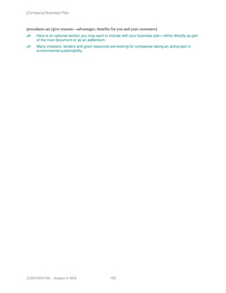 [Company] Business Plan



procedures are [give reasons—advantages, benefits for you and your customers].
     Here is an optional section you may want to include with your business plan—either directly as part
     of the main document or as an addendum.
     Many investors, lenders and grant resources are looking for companies taking an active part in
     environmental sustainability.




CONFIDENTIAL - Subject to NDA                    105
 