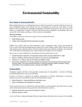 [Company] Business Plan




                      Environmental Sustainability

Zero Waste & Greening Benefits
Many leading businesses are realizing that waste is really lost productivity and the reduction of waste can
have considerable impact on the bottom line. We at [Company] are conscious of our ability to create
business value by pursuing the sustainable management of materials and processes. We view waste of all
kinds as an opportunity to improve efficiency and become more competitive. Sustainability takes into
account the waste stream, greening, as well as economic sustainability.
The Cost of Waste
In all kinds of businesses, there are two types of cost associated with waste:
    waste disposal costs
    ‘hidden costs' associated with the generation of waste


Hidden costs include staff time from unproductive waste management work, storage and cleaning up
costs as well as the materials bought that are written off as waste. Putting a dollar value to these costs can
often produce quite surprising figures. Research indicates that waste disposal commonly only represents
10% of the total cost of producing waste, when all these extra 'hidden' costs are included.
Since waste is a sign of inefficiency, the reduction of waste usually reduces costs.
    Hewlett Packard in Roseville, CA reduced its waste by 95% and saved $870,564 in 1998.
    Epson in Portland, OR has reduced its waste to zero and has saved $300,000.
    Interface, Inc. in Atlanta, GA has eliminated over $90M in waste.
    Xerox Corp., Rochester, NY has had a Waste-Free Factory environmental performance goal since
    the early 1990s. The criteria include reductions in solid and hazardous waste, emissions, energy
    consumption, and increased recycling. Savings were $45M in 1998.


Sustainability
[Company] supports all three of the generally accepted goals of sustainability - economic well-being,
environmental protection, and social well being.
Economic well-being is improved by enabling organizations to identify inefficiencies in processes,
products and services and thereby to find cost-saving solutions to them.
    Waste Reduction = Improved efficiency and lowers costs
    Costs of compliance with regulations is reduced

Environmental protection is enhanced by reducing (ideally to zero) hazardous and solid wastes to nature
and by reducing the need for energy generation and hydrocarbon extraction.
    Reduces demand for resources and energy from nature
    Reduces wastes to nature

Social well-being is enhanced through efficiency improvements that allow more resources to be available


CONFIDENTIAL - Subject to NDA                        106
 