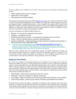 [Company] Business Plan



for all. In addition, more complete use of "wastes" will create jobs in return logistics and reprocessing
activities.
    Waste managers become resource managers
    Opportunities in return logistics
    New products from recovered materials

The International Standards Organization (ISO), http://www.iso.org/, has created the standard ISO 14001
to measure Environmental Management Systems (EMS) of an organization, which takes into account the
environmental impact of manufacturing processes. Some companies have added an SMS module to the
ISO 14001 standard to establish an international standard to measure Sustainability Management Systems
(SMS) of an organization, which addresses amount of waste generated, economic sustainability, recycle
material use and impact of product and packaging on landfills.
The main considerations for EMS and SMS standards are:
    Materials – non-hazardous to employees and consumers
    Packaging – recyclable and minimal
    Manufacturing processing chemicals – non-hazardous to employees and to environment
    Energy – efficiency, decrease reliance on petroleum generated energy
    Economic sustainability – includes organization providing livelihood to employees and associates, as
    well as community in which organization thrives.
     The LEED Green Building Rating System® (http://www.usgbc.org/leed/leed_main.asp) is a
     voluntary, consensus-based national standard for developing high-performance, sustainable
     buildings. Members of the U.S. Green Building Council representing all segments of the building
     industry developed LEED and continue to contribute to its evolution.
While the above standards deal with manufacturing systems, the LEED (Leadership in Energy and
Environmental Design) standard was created by the US Green Building Council to certify the use of
recycled and non-toxic out-gassing materials in buildings, as well as building energy efficiency and
accommodation of solar passive or alternative energy generating systems in the design.

Design for Environment
Up to 70% of a product's environmental footprint can be influenced at the design stage. Design for
Environment (DFE) is the process of designing products and product systems to minimize environmental
impacts over the total product life cycle. Most environmental impacts are “locked-in” at the design stage,
which is when key decisions are made on materials, manufacturing methods and how the product will be
used and operated. Addressing environmental impacts at the design stage can produce solutions that are
likely to be environmentally positive and cost effective. Four strategies for designing innovative products
with minimal environmental impact are:
    Efficient Design - Keep resource consumption & input to a minimum
    Safe Design - Avoid toxic substances in materials or processes
    Cyclic Design - Design so materials can be continuously cycled through industrial or natural systems
    Communication Design - provide accurate, relevant, informative and verifiable communications

Presenting design solutions that address sustainability in production and consumption both today and in
the future is a realistic and achievable goal. Industry, the community and government need to continually
work together to initiate change and to motivate us to rethink the way we produce and consume products,
so that we tread more lightly on our planet. Through innovation in product design we can avoid waste and



CONFIDENTIAL - Subject to NDA                      107
 