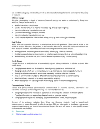 [Company] Business Plan



can avoid toxicity going into landfill, as well as drive manufacturing efficiencies and improve the quality
of products.
Efficient Design
Keep the consumption, or input, of resources (materials, energy and water) to a minimum by doing more
with less. Design products which:
    Avoid unnecessary components
    Use the minimal amount of material necessary e.g. through light-weighting
    Use minimal energy in production and use
    Use renewable energy wherever possible
    Use minimal water in production and use
    Do not require disposable consumables during use (e.g. filters, cartridges, batteries)

Safe Design
Avoid toxic or hazardous substances in materials or production processes. These can be a risk to the
health of workers who make the product, to the consumer who uses it, and to the natural environment that
must deal with airborne, waterborne or solid wastes during the lifetime of the product.
    Avoid pigments, inks and dyes that utilize heavy metals (e.g. cadmium, chrome)
    Avoid processes that generate emissions of volatile organic compounds (e.g. solvent based printing)
    Avoid finishing processes that produce toxic wastes in production (e.g. chrome plating)

Cyclic Design
Design products so materials can be continuously cycled through industrial or natural systems. This
avoids waste.
    Design products which can be reused for their original purpose or an alternative use
    Design products which can be remanufactured (e.g. electrical and electronic goods, furniture)
    Specify recyclable materials for which there are readily available collection systems
    Keep to a minimum the number of different materials and components to assist recycling
    Allow for different materials to be easily separated for recycling
    Where appropriate use a biodegradable material (e.g. paper or starch-based polymer)

Communication Design
Ensure that product-related environmental communication is accurate, relevant, informative and
verifiable. Encourage responsible purchasing and consumer behavior by:
    Designing the consumer interface on appliances to encourage the selection of efficient options
    Providing information on appropriate disposal, reuse or recycling options
    Using appropriate logos and labels (e.g. polymer identification codes, recycling logos)

Because of its visionary endpoint, Zero Waste and Greening strategies lead to breakthrough
improvements as opposed to small step-by-step actions. This not only results in significant cost savings,
greater competitiveness and reduced environmental impact, but also will move us more quickly toward
environmental sustainability.
      Resources:
      http://www.zerowaste.org/case.htm




CONFIDENTIAL - Subject to NDA                        108
 