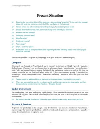 [Company] Business Plan




                                    Present Situation
      Describe the current condition of the business—a present-day "snapshot." If you are in the concept
      stage, tell what you are doing now to build the foundation of the business.
      Here is where you tell investors and lenders what you have accomplished so far.
      Clearly describe the one current, dominant driving force behind your business:
      Product / service offered?
      Satisfying a market need?
      Manufacturing?
      Profit and income?
      Technology?
      Client / customer base?
      Briefly take stock of your present situation regarding all of the following areas—one to two pages
      should be sufficient.


This section provides a snapshot of [Company], as of [your plan date—month and year].

Company
[Company] was founded in [Year Started] and is presently in its [start-up / R&D / growth / maturity /
decline] stage. [Company] can best be described as a [product-based / manufacturing / xxx technology /
retail / sales and service] business, serving the [identify the market your business serves]. At this time, our
greatest strengths are our [market-leading product(s) / first-class customer service / state-of-the-art
technology / strong management team / innovative marketing / explosive sales—list your top three
strengths].
      Take a couple of additional lines to elaborate on this description if you feel it is necessary.
      There are some people who live in a dream world, and there are some who face reality; and then
      there are those who turn one into the other. ~ Douglas Everett ~


Market Environment
The marketplace [has been undergoing rapid changes / has maintained consistent growth / has been
stagnant] for [x] years. We are now poised to [describe what you plan to do in response to this market
environment].
      Be sure to describe time factors influencing your ability to make money with current products.


Products & Services
At present our [product] is in the [design / early development / test market / introductory / established /
mature] stage. Our current [product line / related service] needs [expansion / reorganization / upgrades /
paring down / an infusion of capital to xxx].




CONFIDENTIAL - Subject to NDA                        110
 