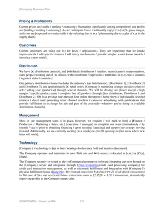 [Company] Business Plan



Pricing & Profitability
Current prices are [stable / eroding / increasing / fluctuating significantly among competitors] and profits
are [holding / eroding / increasing]. As we [anticipate / have traditionally enjoyed] a [xx]% gross margin,
and costs are [expected to remain stable / skyrocketing due to xxx / plummeting due to a glut of xxx in the
supply chain].

Customers
Current customers are using our [x] for [uses / applications]. They are requesting that we [make
improvements / add specific features / add safety mechanisms / provide simpler, easier-to-use models /
introduce a new model].

Distribution
We have [x] distribution center(s), and [wholesale distributors / retailers, manufacturer's representatives,
sales people] working out of [x] offices, with [storefronts / superstores / territories] in [x] [cities / counties
/ regions / states / countries].
Our primary distribution channel includes the industry’s top distributor(s), [Distributor 1], [Distributor 2]
and [Distributor 3], and approximately [x] retail stores. [Company]'s marketing strategy includes [plans to
sell / selling] our [product(s)] through several channels. We will be driving our [lower margin / high
margin / specific product name / complete line of] products through [key distributors, Distributor 1 and
Distributor 2] OR [xxx product line] through [our online showroom / home shows / individually-selected
retailers / direct mail promoting retail channel resellers / extensive advertising with publications that
provide fulfillment in exchange for ads and part of the proceeds—whatever you’re doing in available
distribution channels].

Management
Most of our management team is in place, however, we [require / will need to hire] a [Finance /
Production / Marketing / Sales, etc.] [executive / manager] to complete our team [immediately / by
(month / year) / prior to obtaining financing / upon securing financing] and support our strategy moving
forward. Additionally, we are currently seeking [xxx employees] to fill openings in [list areas where new
hires will work].

Technology
[Company]’s technology is [up to date / nearing obsolescence / old and needs replacement].
The Company operates and maintains its own Web site and Web server, co-located at [xxx] in [City],
[State].
The Company recently switched to the [osCommerce/ecommerce software] shopping cart now hosted on
the [Company] server and integrated through [Trust Commerce/credit card processing company] for
credit card transaction management, as well as electronic fulfillment and integration with [Company]’s
physical fulfillment house (Gung-Ho). We reduced costs from $xxx/mo (@xx% of all direct transactions)
to flat cost of $xx and restricted future transaction costs to [2.35]% + $.20 / transaction, dramatically
improving profits as the Company ramps sales.




CONFIDENTIAL - Subject to NDA                         111
 