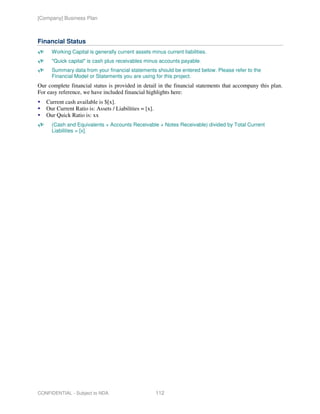 [Company] Business Plan



Financial Status
      Working Capital is generally current assets minus current liabilities.
      "Quick capital" is cash plus receivables minus accounts payable.
      Summary data from your financial statements should be entered below. Please refer to the
      Financial Model or Statements you are using for this project.
Our complete financial status is provided in detail in the financial statements that accompany this plan.
For easy reference, we have included financial highlights here:
   Current cash available is $[x].
   Our Current Ratio is: Assets / Liabilities = [x].
   Our Quick Ratio is: xx
      (Cash and Equivalents + Accounts Receivable + Notes Receivable) divided by Total Current
      Liabilities = [x].




CONFIDENTIAL - Subject to NDA                          112
 