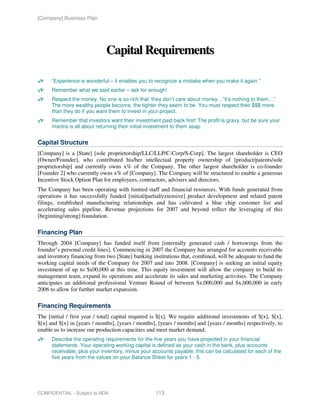 [Company] Business Plan




                              Capital Requirements

      “Experience is wonderful – it enables you to recognize a mistake when you make it again.”
      Remember what we said earlier – ask for enough!
      Respect the money. No one is so rich that ‘they don’t care about money…”it’s nothing to them…”
      The more wealthy people become, the tighter they seem to be. You must respect their $$$ more
      than they do if you want them to invest in your project.
      Remember that investors want their investment paid back first! The profit is gravy, but be sure your
      mantra is all about returning their initial investment to them asap.


Capital Structure
[Company] is a [State] [sole proprietorship/LLC/LLP/C-Corp/S-Corp]. The largest shareholder is CEO
[Owner/Founder], who contributed his/her intellectual property ownership of [product/patents/sole
proprietorship] and currently owns x% of the Company. The other largest shareholder is co-founder
[Founder 2] who currently owns x% of [Company]. The Company will be structured to enable a generous
Incentive Stock Option Plan for employees, contractors, advisers and directors.
The Company has been operating with limited staff and financial resources. With funds generated from
operations it has successfully funded [initial/partial/extensive] product development and related patent
filings, established manufacturing relationships and has cultivated a blue chip customer list and
accelerating sales pipeline. Revenue projections for 2007 and beyond reflect the leveraging of this
[beginning/strong] foundation.

Financing Plan
Through 2004 [Company] has funded itself from [internally generated cash / borrowings from the
founder’s personal credit lines]. Commencing in 2007 the Company has arranged for accounts receivable
and inventory financing from two [State] banking institutions that, combined, will be adequate to fund the
working capital needs of the Company for 2007 and into 2008. [Company] is seeking an initial equity
investment of up to $x00,000 at this time. This equity investment will allow the company to build its
management team, expand its operations and accelerate its sales and marketing activities. The Company
anticipates an additional professional Venture Round of between $x,000,000 and $x,000,000 in early
2006 to allow for further market expansion.

Financing Requirements
The [initial / first year / total] capital required is $[x]. We require additional investments of $[x], $[x],
$[x] and $[x] in [years / months], [years / months], [years / months] and [years / months] respectively, to
enable us to increase our production capacities and meet market demand.
      Describe the operating requirements for the five years you have projected in your financial
      statements. Your operating working capital is defined as your cash in the bank, plus accounts
      receivable, plus your inventory, minus your accounts payable; this can be calculated for each of the
      five years from the values on your Balance Sheet for years 1 - 5.




CONFIDENTIAL - Subject to NDA                       113
 