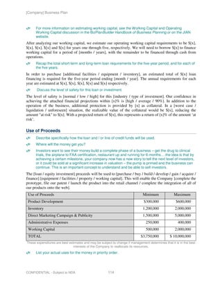 [Company] Business Plan



      For more information on estimating working capital, see the Working Capital and Operating
      Working Capital discussion in the BizPlanBuilder Handbook of Business Planning or on the JIAN
      website.
After analyzing our working capital, we estimate our operating working capital requirements to be $[x],
$[x], $[x], $[x] and $[x] for years one through five, respectively. We will need to borrow $[x] to finance
working capital for a period of [months / years], with the remainder to be financed through cash from
operations.
      Recap the total short-term and long-term loan requirements for the five-year period, and for each of
      the five years.
In order to purchase [additional facilities / equipment / inventory], an estimated total of $[x] loan
financing is required for the five-year period ending [month / year]. The annual requirements for each
year are estimated at $[x], $[x], $[x], $[x] and $[x] respectively.
      Discuss the level of safety for this loan or investment.
The level of safety is [normal / low / high] for this [industry / type of investment]. Our confidence in
achieving the attached financial projections within [x]% is [high / average / 90%]. In addition to the
operation of the business, additional protection is provided by [x] as collateral. In a [worst case /
liquidation / unforeseen] situation, the realizable value of the collateral would be $[x], reducing the
amount "at risk" to $[x]. With a projected return of $[x], this represents a return of [x]% of the amount ‘at
risk’.

Use of Proceeds
      Describe specifically how the loan and / or line of credit funds will be used.
      Where will the money get you?
      Investors want to see their money build a complete phase of a business – get the drug to clinical
      trials, the airplane to FAA certification, restaurant up and running for 6 months… the idea is that by
      achieving a certain milestone, your company now has a new story to tell the next level of investors,
      or it could be sold at a significant increase in valuation – the pump is primed and the business can
      continue. This is an important concept to understand and be able to sell investors.
The [loan / equity investment] proceeds will be used to [purchase / buy / build / develop / gain / acquire /
finance] [equipment / facilities / property / working capital]. This will enable the Company [complete the
prototype, file our patent / launch the product into the retail channel / complete the integration of all of
our products onto the web].
 Use of Proceeds                                                              Minimum              Maximum
 Product Development                                                           $300,000             $600,000
 Inventory                                                                    1,200,000             2,000,000
 Direct Marketing Campaign & Publicity                                        1,500,000             5,000,000
 Administrative Expenses                                                        250,000               400,000
 Working Capital                                                                500,000             2,000,000
 TOTAL                                                                       $3,750,000         $ 10,000,000
These expenditures are best estimates and may be subject to change if management determines that it is in the best
                               interests of the Company to reallocate its resources.
      List your actual uses for the money in priority order.




CONFIDENTIAL - Subject to NDA                         114
 