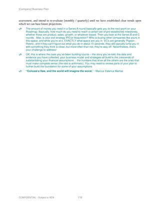 [Company] Business Plan



assessment, and intend to re-evaluate [monthly / quarterly] until we have established clear trends upon
which we can base future projections.
     The amount of money you need in a Series A round basically gets you to the next point on your
     Roadmap. Basically, how much do you need to reach a certain set of pre-established milestones,
     whether those are product, sales, growth, or whatever based. Then you look at the Series B and C
     rounds. Also, is your exit strategy IPO or Acquisition? Who is buying other companies like yours in
     this space, and while you're at it, EXACTLY what space are you in. VC's are generally 'Pigeon
     Holers', and if they can't figure out what you do in about 15 seconds, they will typically lump you in
     with something they think is close, but more often than not, they're way off. Nevertheless, that’s
     your challenge to address!
     OK, this is where the case you’ve been building counts – the story you’ve told, the data and
     evidence you have collected, your business model and strategies all build to the crescendo of
     substantiating your financial assumptions… the numbers that drive all the others are the ones that
     must make complete sense (the rest is arithmetic). You may need to review parts of your plan to
     further build the foundation for some of your assumptions.
     “Conceal a flaw, and the world will imagine the worst.” - Marcus Valerius Martial




CONFIDENTIAL - Subject to NDA                      116
 