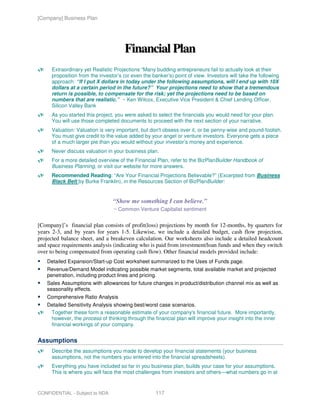 [Company] Business Plan




                                      Financial Plan
     Extraordinary yet Realistic Projections “Many budding entrepreneurs fail to actually look at their
     proposition from the investor’s (or even the banker’s) point of view. Investors will take the following
     approach: “If I put X dollars in today under the following assumptions, will I end up with 10X
     dollars at a certain period in the future?” Your projections need to show that a tremendous
     return is possible, to compensate for the risk; yet the projections need to be based on
     numbers that are realistic.” ~ Ken Wilcox, Executive Vice President & Chief Lending Officer,
     Silicon Valley Bank
     As you started this project, you were asked to select the financials you would need for your plan.
     You will use those completed documents to proceed with the next section of your narrative.
     Valuation: Valuation is very important, but don't obsess over it, or be penny-wise and pound-foolish.
     You must give credit to the value added by your angel or venture investors. Everyone gets a piece
     of a much larger pie than you would without your investor’s money and experience.
     Never discuss valuation in your business plan.
     For a more detailed overview of the Financial Plan, refer to the BizPlanBuilder Handbook of
     Business Planning, or visit our website for more answers.
     Recommended Reading: “Are Your Financial Projections Believable?” (Excerpted from Business
     Black Belt by Burke Franklin), in the Resources Section of BizPlanBuilder:


                                “Show me something I can believe.”
                                 ~ Common Venture Capitalist sentiment


[Company]’s financial plan consists of profit(loss) projections by month for 12-months, by quarters for
years 2-3, and by years for years 1-5. Likewise, we include a detailed budget, cash flow projection,
projected balance sheet, and a breakeven calculation. Our worksheets also include a detailed headcount
and space requirements analysis (indicating who is paid from investment/loan funds and when they switch
over to being compensated from operating cash flow). Other financial models provided include:
   Detailed Expansion/Start-up Cost worksheet summarized to the Uses of Funds page.
   Revenue/Demand Model indicating possible market segments, total available market and projected
   penetration, including product lines and pricing.
   Sales Assumptions with allowances for future changes in product/distribution channel mix as well as
   seasonality effects.
   Comprehensive Ratio Analysis
   Detailed Sensitivity Analysis showing best/worst case scenarios.
    Together these form a reasonable estimate of your company's financial future. More importantly,
    however, the process of thinking through the financial plan will improve your insight into the inner
    financial workings of your company.


Assumptions
     Describe the assumptions you made to develop your financial statements (your business
     assumptions, not the numbers you entered into the financial spreadsheets).
     Everything you have included so far in you business plan, builds your case for your assumptions.
     This is where you will face the most challenges from investors and others—what numbers go in at



CONFIDENTIAL - Subject to NDA                       117
 