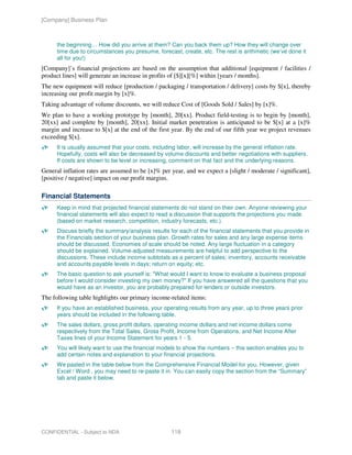 [Company] Business Plan



      the beginning… How did you arrive at them? Can you back them up? How they will change over
      time due to circumstances you presume, forecast, create, etc. The rest is arithmetic (we’ve done it
      all for you!)
[Company]’s financial projections are based on the assumption that additional [equipment / facilities /
product lines] will generate an increase in profits of [$][x][%] within [years / months].
The new equipment will reduce [production / packaging / transportation / delivery] costs by $[x], thereby
increasing our profit margin by [x]%.
Taking advantage of volume discounts, we will reduce Cost of [Goods Sold / Sales] by [x]%.
We plan to have a working prototype by [month], 20[xx]. Product field-testing is to begin by [month],
20[xx] and complete by [month], 20[xx]. Initial market penetration is anticipated to be $[x] at a [x]%
margin and increase to $[x] at the end of the first year. By the end of our fifth year we project revenues
exceeding $[x].
      It is usually assumed that your costs, including labor, will increase by the general inflation rate.
      Hopefully, costs will also be decreased by volume discounts and better negotiations with suppliers.
      If costs are shown to be level or increasing, comment on that fact and the underlying reasons.
General inflation rates are assumed to be [x]% per year, and we expect a [slight / moderate / significant],
[positive / negative] impact on our profit margins.

Financial Statements
      Keep in mind that projected financial statements do not stand on their own. Anyone reviewing your
      financial statements will also expect to read a discussion that supports the projections you made
      (based on market research, competition, industry forecasts, etc.).
      Discuss briefly the summary/analysis results for each of the financial statements that you provide in
      the Financials section of your business plan. Growth rates for sales and any large expense items
      should be discussed. Economies of scale should be noted. Any large fluctuation in a category
      should be explained. Volume-adjusted measurements are helpful to add perspective to the
      discussions. These include income subtotals as a percent of sales; inventory, accounts receivable
      and accounts payable levels in days; return on equity; etc.
      The basic question to ask yourself is: "What would I want to know to evaluate a business proposal
      before I would consider investing my own money?" If you have answered all the questions that you
      would have as an investor, you are probably prepared for lenders or outside investors.
The following table highlights our primary income-related items:
      If you have an established business, your operating results from any year, up to three years prior
      years should be included in the following table.
      The sales dollars, gross profit dollars, operating income dollars and net income dollars come
      respectively from the Total Sales, Gross Profit, Income from Operations, and Net Income After
      Taxes lines of your Income Statement for years 1 - 5.
      You will likely want to use the financial models to show the numbers – this section enables you to
      add certain notes and explanation to your financial projections.
      We pasted in the table below from the Comprehensive Financial Model for you. However, given
      Excel / Word , you may need to re-paste it in. You can easily copy the section from the “Summary”
      tab and paste it below.




CONFIDENTIAL - Subject to NDA                      118
 