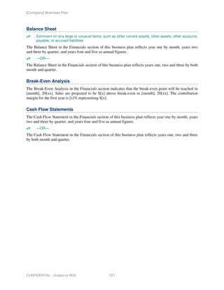 [Company] Business Plan



Balance Sheet
      Comment on any large or unusual items, such as other current assets, other assets, other accounts
      payable, or accrued liabilities.
The Balance Sheet in the Financials section of this business plan reflects year one by month, years two
and three by quarter, and years four and five as annual figures.
      —OR—
The Balance Sheet in the Financials section of this business plan reflects years one, two and three by both
month and quarter.

Break-Even Analysis
The Break-Even Analysis in the Financials section indicates that the break-even point will be reached in
[month], 20[xx]. Sales are projected to be $[x] above break-even in [month], 20[xx]. The contribution
margin for the first year is [x]% representing $[x].

Cash Flow Statements
The Cash Flow Statement in the Financials section of this business plan reflects year one by month, years
two and three by quarter, and years four and five as annual figures.
      —OR—
The Cash Flow Statement in the Financials section of this business plan reflects years one, two and three
by both month and quarter.




CONFIDENTIAL - Subject to NDA                      121
 