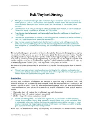 [Company] Business Plan




                             Exit / Payback Strategy
      Although an investor's first thought is the excitement of your investment, his or her next priority is
      how to get out of it. An IPO is one obvious path, but today, strategic buyers are acquiring more and
      more companies. Be explicit about potential buyers and the rationale for their interest in your
      company.
      Determine how much time you will require before you can pay back the loan, or until investors can
      convert their equity; in other words, when will 'exit' be possible.
      "I can't understand why people are frightened of new ideas. I'm frightened of the old ones."
      ~ John Cage
      Describe how repayment will be handled, or the strategy for how investor equity will be converted to
      cash (i.e. a public stock offering, sale of the business, etc.).
      Your financial projections should indicate that the loan/investment funds will help generate the
      profits and cash required for payback and exit. Discuss any significant increases in profits/cash
      flows anticipated as a direct result of financing, and how these increases will help to pay back the
      funds.


The market for [Company] [product(s) / services] is clearly [what the market is doing], giving us a prime
opportunity to [what you’ve said you will do in your plan]. The [consistent sales volume / rapidly
expanding annual sales figures / explosive growth] for this market support [Company] reaching its break-
even point by [month / quarter / year] and profitability in just [x] years. By driving [x]% of profits back
into the company, we expect to [accelerate loan payments / reduce our line of credit balance to zero] and
be debt free by [month / quarter / year], a full [x] [months / years] ahead of schedule.
The increase in profits generated by [x] will allow us to have the funds to repay the loan in [months /
years].
      Although you might not want to sell your business, it’s likely hat this will be the best way to return
      your investors the best return on their investment. And, with the right offer from a buyer, you should
      take the money and spend some quality time at the beach!


Acquisition
At every level of business development, we anticipate a significant jump in business value. Each
milestone achieved will incrementally bump valuation. While we simultaneously track competitors, we
also track possible acquirers. Some will want our intellectual property, others will want our distribution
channels and customer base, others will see value in our strategic relationships. Some strategic acquirers
include:
   [Starbucks – they will want our line of coffee carts and mall relationships]
   [Microsoft – they will want our engineers and patents]
   [FedEx – they will want our packaging systems]
      Initial Public Offering (IPO) – You really need to prove that your business is scalable (like ebay,
      Google, drug companies – lots of work, but when a drug hits, its big $$$) A ‘time & materials’ kind
      of business will not achieve the kind of economical scalability investors will be interested in. (more
      people, more costs, etc. like perhaps a consulting firm) Investors want to see your ability to rapidly
      grow revenues while marginal costs rapidly diminish.
While, if we can demonstrate our ability to scale quickly and economically, we believe that the Company


CONFIDENTIAL - Subject to NDA                       122
 