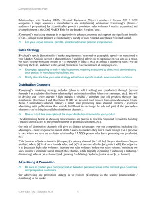 [Company] Business Plan



Relationships with [leading OEMs (Original Equipment Mfgs.) / retailers / Fortune 500 / 1,000
companies / major accounts / manufacturers and distributors] substantiate [Company]’s [fitness /
readiness / preparation] for [considerable growth / consistent sales volumes / market expansion] and
accomplishment in the 2002 NAICS Title for the [market / region / area].
[Company]’s marketing strategy is to aggressively enhance, promote and support the significant benefits
of xxx—unique to our product’s [functionality / variety of uses / market acceptance / favored status].
      List your unique features, benefits, established market position and presence.


Sales Strategy
[Product]’s special [functionality / market requirements / seasonal or geographic appeal—as mentioned in
your Market Analysis section / characteristics / usability] allows us to capitalize on xxx and as a result,
our sales strategy typically results in / is expected to yield] [$xx] in [annual / quarterly] sales. We are
targeting the [xxx] audience with [special promotions / a concentrated ad campaign, etc].
      Examples: appealing to walk-in retail customers, reaching executives by direct mail, demonstrating
      your product in manufacturing facilities, etc.
      Briefly describe how your sales strategy will address specific market / environmental conditions.


Distribution Channels
[Company]’s marketing strategy includes [plans to sell / selling] our [product(s)] through [several
channels / an exclusive distributor relationship / authorized resellers / direct to consumers, etc.]. We will
be driving our [lower margin / high margin / specific / complete line of] products through [key
distributors, Distributor 1 and Distributor 2] OR [xxx product line] through [our online showroom / home
shows / individually-selected retailers / direct mail promoting retail channel resellers / extensive
advertising with publications that provide fulfillment in exchange for ads and part of the proceeds—
whatever you’re doing in available distribution channels].
      Give a 1- to 2-line description of the major distribution channels for your product.
The determining factors in choosing these channels are [access to resellers / minimal receivables handling
/ greatest direct access to the greatest number of potential customers, etc.].
Our mix of distribution channels will give us distinct advantages over our competition, including [list
advantages—faster response to market shifts / access to markets they don’t reach through xxx / presence
in xxx where we have an exclusive relationship / X,XXX-person sales force promoting our product(s),
etc].
With [number of] sales channels, [Company]’s primary channel [is / will be] [largest distributor / largest
retailers] where [x] % of our channels sales, and [x]% of our overall sales [originate / will]. Our objective
is to [maintain high sales volumes / increase our sales volume / reduce our sales volume / minimize our
sales volume / eliminate sales] through this channel, while [rapidly expanding / stabilizing / reducing /
eliminating] sales in [xxx channel] and [growing / stabilizing / reducing] sales in our [xxx channel].

Advertising & Promotion
      Be sure to position your company/product based on perceived value in the minds of your customers
      and prospective customers.
Our advertising and promotion strategy is to position [Company] as the leading [manufacturer /
distributor] in the market.



CONFIDENTIAL - Subject to NDA                         6
 