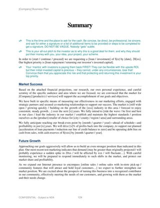 [Company] Business Plan




                                           Summary

      This is the time and the place to ask for the cash. Be concise, be direct, be professional, be sincere,
      and ask for either a signature or a list of additional items to be provided or steps to be completed to
      get a signature. DO NOT BE VAGUE. Nobody “gets” subtle.
      This is your all-out pitch to the investor as to why this is a good deal for them, and why they should
      put their money with you, your idea, your project, your scheme.
In order to [start / continue / proceed] we are requesting a [loan / investment] of $[x] by [date], 20[xx].
Our highest priority is [loan repayment / returning our investor’s invested capital].
      Your ‘mantra’ with investors is paying them back FIRST! They can be flexible with the upside ROI,
      but their initial invested capital is precious – they cannot, under any circumstances, lose that!
      Convince them that you appreciate this risk and that protecting and returning this investment is your
      top priority.


Market Success
Based on the attached financial projections, our research, our own personal experience, and careful
scrutiny of the specific audience and area where we are focused, we are convinced that the market for
[Company] [product(s) / services] will support the accomplishment of our goals and objectives.
We have built in specific means of measuring our effectiveness in our marketing efforts, engaged with
strategic partners and secured co-marketing relationships to support our success. The market is [still wide
open / growing quickly / building on the growth of the [xxx] industry in this area / forecast to enjoy
consistent, steady growth…] over the next [x] years. We fully intend to [ride the wave / be first and best
in our class / lead the industry in our market / establish and maintain the highest standards / position
ourselves as the [product] retailer of choice for [city / county / region / area] and surrounding areas.
We fully anticipate reaching our break-even point by [month / quarter / year]—ahead of schedule—and
profitability in just [x] years. We will drive [x]% of profits back into the company, to support our planned
[acceleration of loan payments / reduction our line of credit balance to zero] and be operating debt free on
cash from sales, with cash reserves of $[xxx] by [month / quarter / year].

Future Growth
Approaching our goals aggressively will allow us to build an even stronger position than indicated in this
plan. Our most recent test marketing indicates that demand [may be greater than originally projected / will
probably experience a sudden spike in 20xx / will be affected by xxx / will fluctuate…]. With careful
monitoring, we will be prepared to respond immediately to such shifts in the market, and protect our
market share and profitability.
As we expand our Internet presence to encompass [online sales / online sales with in-store pick-up /
community features that will attract and hold loyal customers…] we expect to further strengthen our
market position. We are excited about the prospects of turning this business into a recognized contributor
in our community, effectively meeting the needs of our customers, and growing with them as the market
and their needs change.




CONFIDENTIAL - Subject to NDA                       124
 