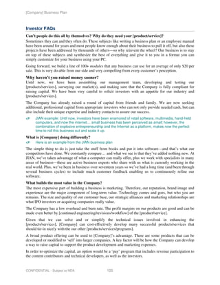 [Company] Business Plan



Investor FAQs
Can’t people do this all by themselves? Why do they need your [product/service]?
Sometimes they can and they often do. These subjects like writing a business plan or an employee manual
have been around for years and most people know enough about their business to pull it off, but also these
projects have been addressed by thousands of others—so why reinvent the wheel? Our business is to stay
on top of these subjects and synthesize the best of everything and give it to you in a format you can
simply customize for your business using your PC.
Going forward, we build a line of 100+ modules that any business can use for an average of only $20 per
sale. This is very do-able from our side and very compelling from every customer’s perception.
Why haven’t you raised money sooner?
Until now, we have been assembling our management team, developing and testing our
[products/services], surveying our market(s), and making sure that the Company is fully compliant for
raising capital. We have been very careful to solicit investors with an appetite for our industry and
[products/services].
The Company has already raised a round of capital from friends and family. We are now seeking
additional, professional capital from appropriate investors who can not only provide needed cash, but can
also include their unique expertise and industry contacts to assure our success.
      JIAN example: Until now, investors have been enamored of retail software, multimedia, hand-held
      computers, and now the internet… small business has been perceived as small; however, the
      combination of explosive entrepreneurship and the Internet as a platform, makes now the perfect
      time to roll this business out and scale it up.
What is [Company] doing differently?
      Here is an example from the JIAN business plan
The simple thing to do is just take the stuff from books and put it into software—and that’s what our
competitors have done. We constantly compare… and what we see is that they’ve added nothing new. At
JIAN, we’ve taken advantage of what a computer can really offer, plus we work with specialists in many
areas of business—these are active business experts who share with us what is currently working in the
real world. Plus, we’ve been in business over seventeen years so we’ve had a long time (and been through
several business cycles) to include much customer feedback enabling us to continuously refine our
software.
What builds the most value in the Company?
The most expensive part of building a business is marketing. Therefore, our reputation, brand image and
experience are the major component of long-term value. Technology comes and goes, but who you are
remains. The size and quality of our customer base, our strategic alliances and marketing relationships are
what IPO investors or acquiring companies really value.
The Company has a low overhead and burn rate. The profit margins on our products are good and can be
made even better by [continued engineering/revisions/workflow] of the [product/service].
Given that we can solve and or simplify the technical issues involved in enhancing the
[products/services], [Company] can cost-effectively develop many successful products/services that
should tie-in nicely with the our other [products/services/programs].
A broad product offering can be used to [Company]’s advantage. There are some products that can be
developed or modified to ‘sell’ into larger companies. A key factor will be how the Company can develop
a way to raise capital to support the product development and marketing expenses.
In order to optimize the capital, an option would be a ‘pay’ program that includes revenue participation to
the content contributors and technical developers, as well as the investors.


CONFIDENTIAL - Subject to NDA                      125
 