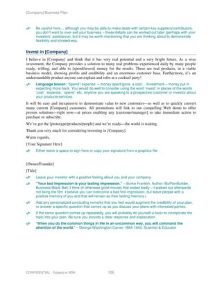 [Company] Business Plan



      Be careful here… although you may be able to make deals with certain key suppliers/contributors,
      you don’t want to over-sell your business – these details can be worked out later (perhaps with your
      investors’ assistance), but it may be worth mentioning that you are thinking about to demonstrate
      flexibility and shrewdness.


Invest in [Company]
I believe in [Company] and think that it has very real potential and a very bright future. As a wise
investment, the Company provides a solution to many real problems experienced daily by many people
ready, willing, and able to [spend/invest] money for the results. These are real products, in a viable
business model, showing profits and credibility and an enormous customer base. Furthermore, it’s an
understandable product anyone can explain and refer at a cocktail party!
      Language lesson: ‘Spend’/’expense’ = money spent/gone, a cost… Investment = money put in
      expecting more back. You would do well to consider using the word ‘invest’ in places of the words
      ‘cost,’ ‘expense,’ ‘spend’, etc. anytime you are speaking to a prospective customer or investor about
      your products/services.
It will be easy and inexpensive to demonstrate value to new customers—as well as to quickly convert
many current [Company] customers. All promotions will link to our compelling Web demo to offer
proven solutions—right now—at prices enabling any [customer/manager] to take immediate action to
purchase or subscribe.
We’ve got the [prototype/products/people] and we’re ready—the world is waiting.
Thank you very much for considering investing in [Company].
Warm regards,
[Your Signature Here]
      Either leave a space to sign here or copy your signature from a graphics file


[Owner/Founder]
[Title]
      Leave your investor with a positive feeling about you and your company.
      “Your last impression is your lasting impression.” – Burke Franklin, Author: BizPlanBuilder,
      Business Black Belt (I think of otherwise good movies that ended badly – I walked out afterwards
      not liking the film. I believe you can overcome a bad first impression, but leave people with a
      positive memory of you and that will remain as their lasting memory.)
      Add any personalized concluding remarks that you feel would augment the credibility of your plan,
      or answer a specific question that comes up as you discuss your plans with interested parties.
      If the same question comes up repeatedly, you will probably do yourself a favor to incorporate the
      topic into your plan. Be sure you provide a clear response and explanation.
      "When you do the common things in life in an uncommon way, you will command the
      attention of the world." ~ George Washington Carver,1864-1943, Scientist & Educator




CONFIDENTIAL - Subject to NDA                      126
 